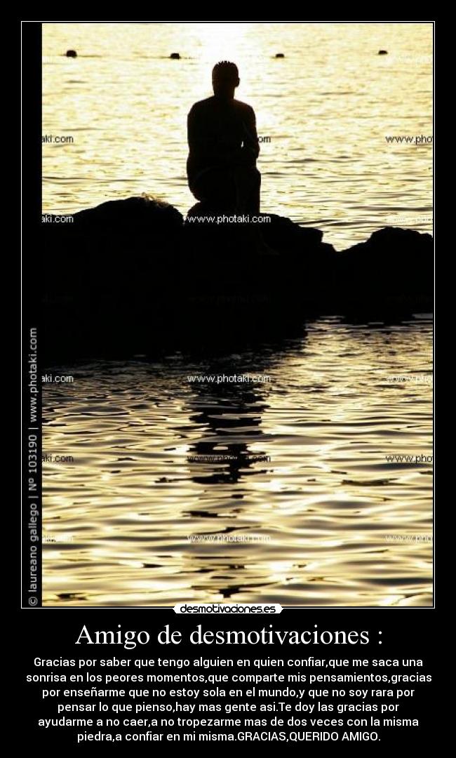 Amigo de desmotivaciones : - Gracias por saber que tengo alguien en quien confiar,que me saca una
sonrisa en los peores momentos,que comparte mis pensamientos,gracias
por enseñarme que no estoy sola en el mundo,y que no soy rara por
pensar lo que pienso,hay mas gente asi.Te doy las gracias por
ayudarme a no caer,a no tropezarme mas de dos veces con la misma
piedra,a confiar en mi misma.GRACIAS,QUERIDO AMIGO.
