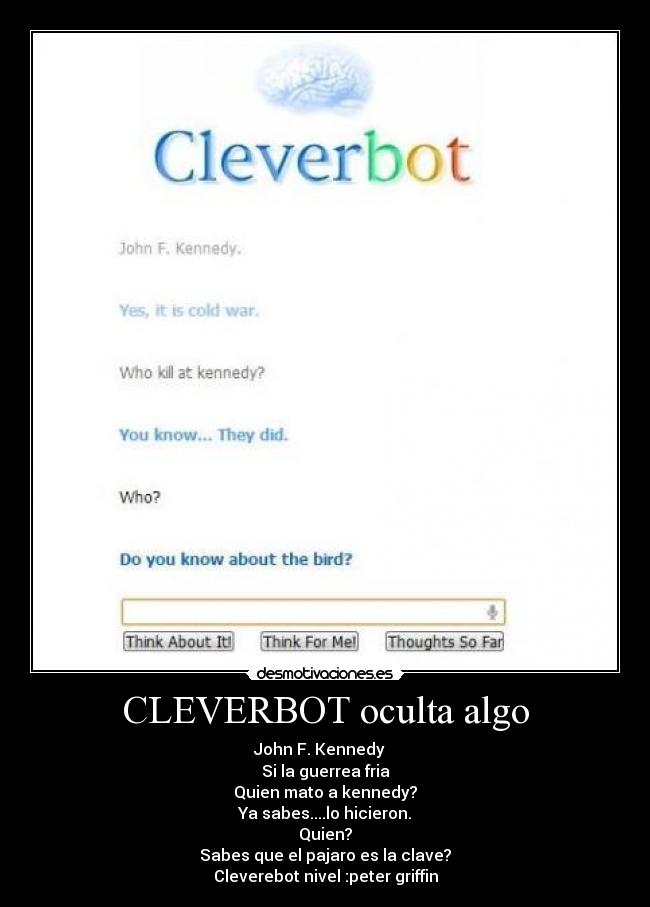 CLEVERBOT oculta algo - John F. Kennedy
Si la guerrea fria
Quien mato a kennedy?
Ya sabes....lo hicieron.
Quien?
Sabes que el pajaro es la clave?
Cleverebot nivel :peter griffin