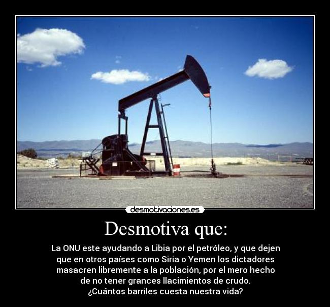 Desmotiva que: - La ONU este ayudando a Libia por el petróleo, y que dejen
que en otros países como Siria o Yemen los dictadores
masacren libremente a la población, por el mero hecho
de no tener grances llacimientos de crudo.
¿Cuántos barriles cuesta nuestra vida?