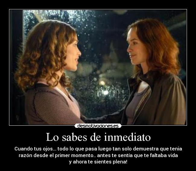 Lo sabes de inmediato - Cuando tus ojos... todo lo que pasa luego tan solo demuestra que tenia
razón desde el primer momento.. antes te sentía que te faltaba vida
y ahora te sientes plena!