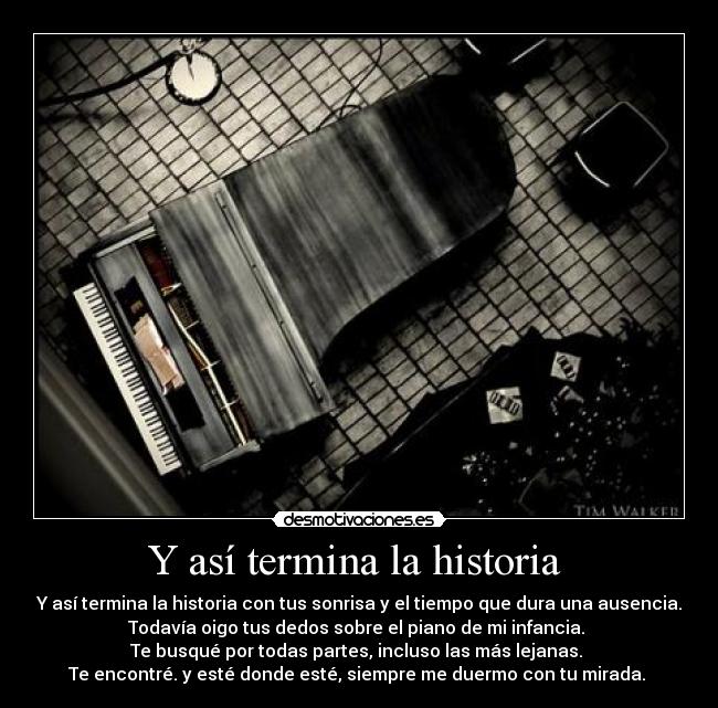 Y así termina la historia - Y así termina la historia con tus sonrisa y el tiempo que dura una ausencia.
Todavía oigo tus dedos sobre el piano de mi infancia.
Te busqué por todas partes, incluso las más lejanas.
Te encontré. y esté donde esté, siempre me duermo con tu mirada.