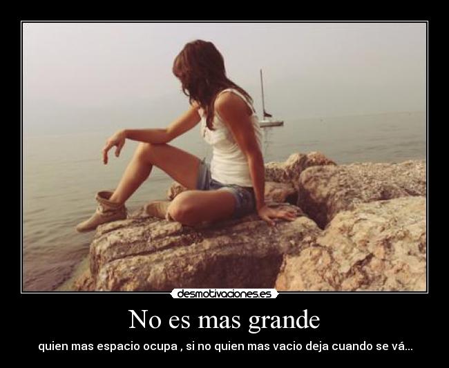 No es mas grande - quien mas espacio ocupa , si no quien mas vacio deja cuando se vá...