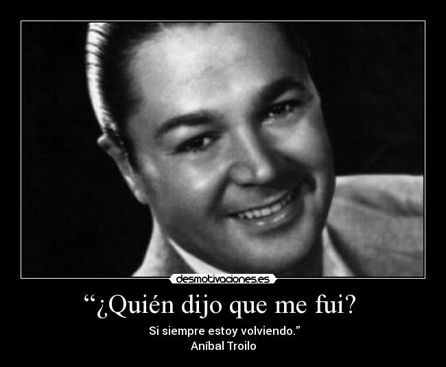 “¿Quién dijo que me fui? - Si siempre estoy volviendo.”
Aníbal Troilo