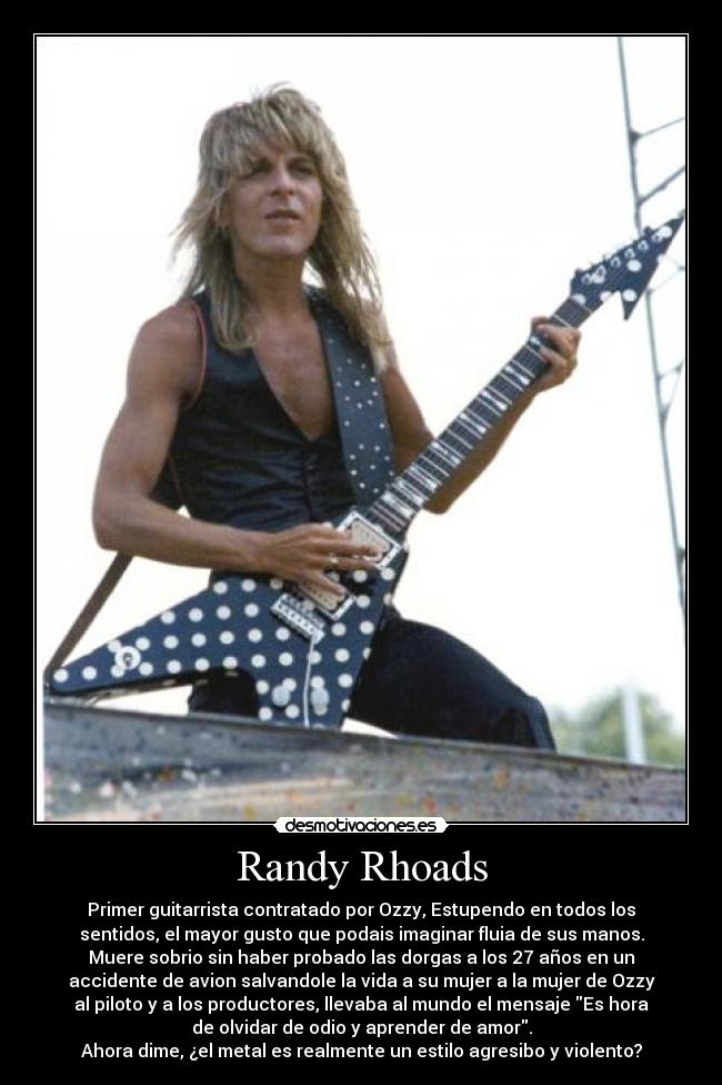 Randy Rhoads - Primer guitarrista contratado por Ozzy, Estupendo en todos los
sentidos, el mayor gusto que podais imaginar fluia de sus manos.
Muere sobrio sin haber probado las dorgas a los 27 años en un
accidente de avion salvandole la vida a su mujer a la mujer de Ozzy
al piloto y a los productores, llevaba al mundo el mensaje Es hora
de olvidar de odio y aprender de amor.
Ahora dime, ¿el metal es realmente un estilo agresibo y violento?