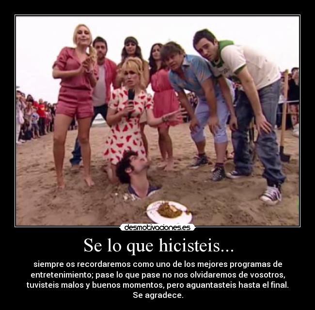 Se lo que hicisteis... - siempre os recordaremos como uno de los mejores programas de
entretenimiento; pase lo que pase no nos olvidaremos de vosotros,
tuvisteis malos y buenos momentos, pero aguantasteis hasta el final.
Se agradece.