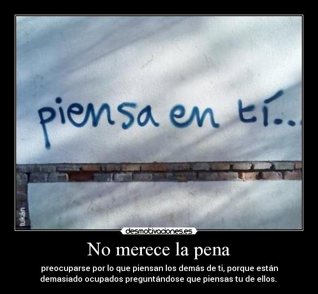 No merece la pena - preocuparse por lo que piensan los demás de ti, porque están
demasiado ocupados preguntándose que piensas tu de ellos.