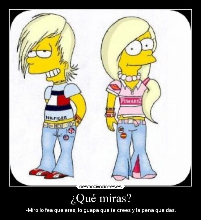 ¿Qué miras? - -Miro lo fea que eres, lo guapa que te crees y la pena que das.