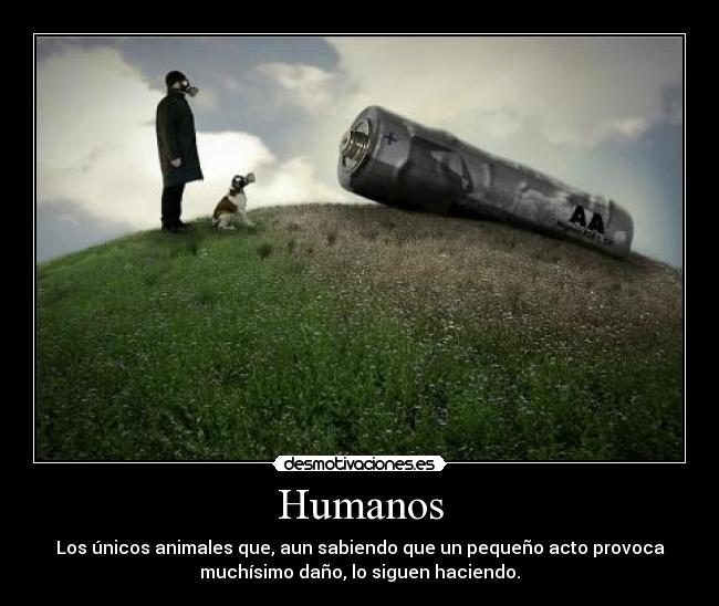 Humanos - Los únicos animales que, aun sabiendo que un pequeño acto provoca
muchísimo daño, lo siguen haciendo.