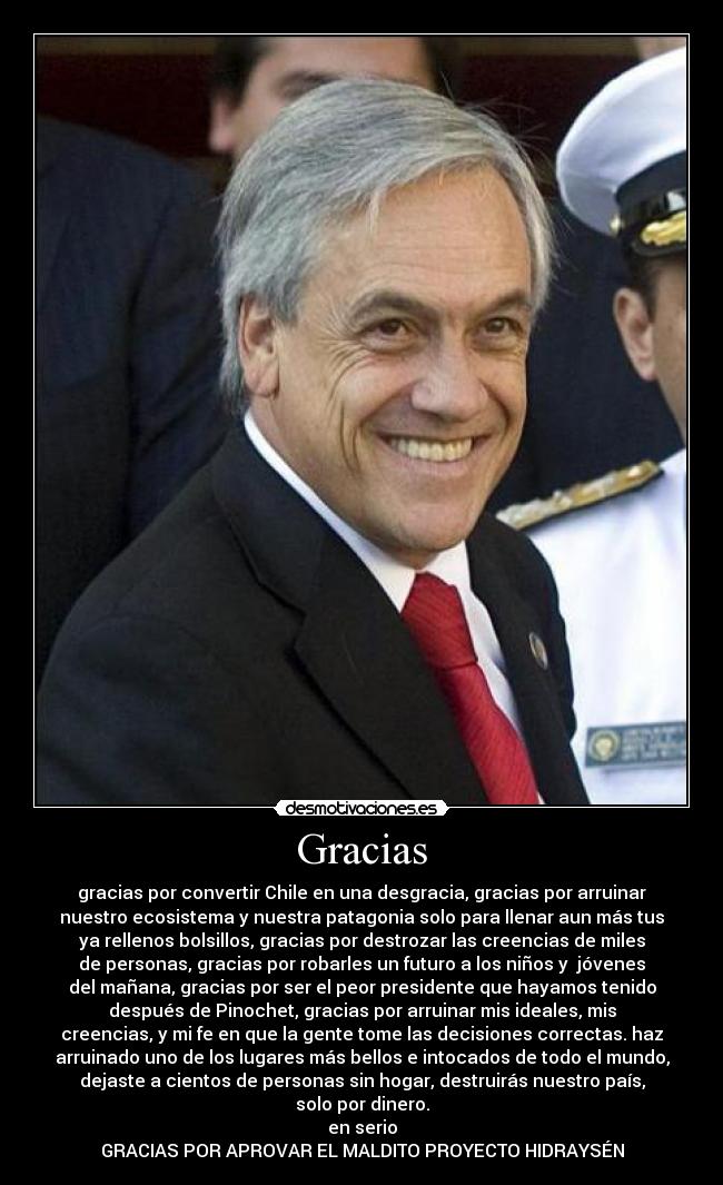 Gracias - gracias por convertir Chile en una desgracia, gracias por arruinar
nuestro ecosistema y nuestra patagonia solo para llenar aun más tus
ya rellenos bolsillos, gracias por destrozar las creencias de miles
de personas, gracias por robarles un futuro a los niños y jóvenes
del mañana, gracias por ser el peor presidente que hayamos tenido
después de Pinochet, gracias por arruinar mis ideales, mis
creencias, y mi fe en que la gente tome las decisiones correctas. haz
arruinado uno de los lugares más bellos e intocados de todo el mundo,
dejaste a cientos de personas sin hogar, destruirás nuestro país,
solo por dinero.
en serio
GRACIAS POR APROVAR EL MALDITO PROYECTO HIDRAYSÉN