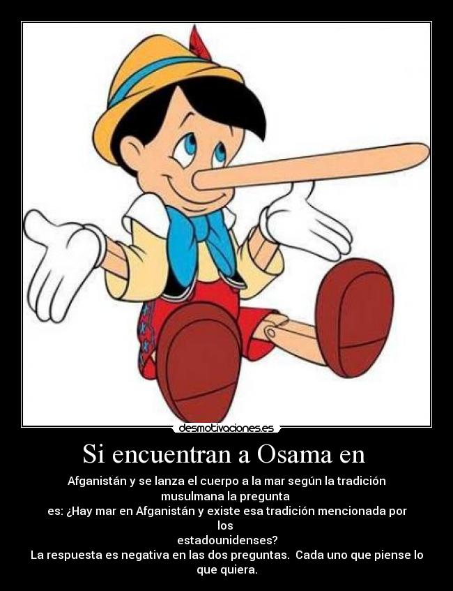 Si encuentran a Osama en  - Afganistán y se lanza el cuerpo a la mar según la tradición musulmana la pregunta 
es: ¿Hay mar en Afganistán y existe esa tradición mencionada por los 
estadounidenses?
La respuesta es negativa en las dos preguntas.  Cada uno que piense lo que quiera.