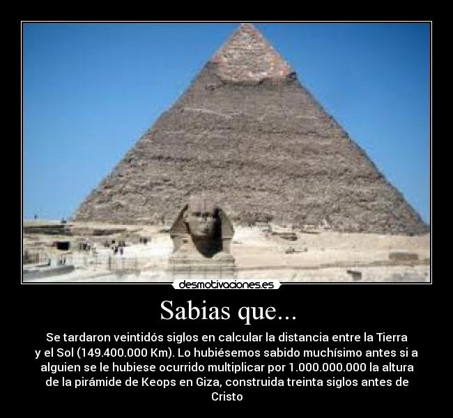 Sabias que... - Se tardaron veintidós siglos en calcular la distancia entre la Tierra
y el Sol (149.400.000 Km). Lo hubiésemos sabido muchísimo antes si a
alguien se le hubiese ocurrido multiplicar por 1.000.000.000 la altura
de la pirámide de Keops en Giza, construida treinta siglos antes de
Cristo