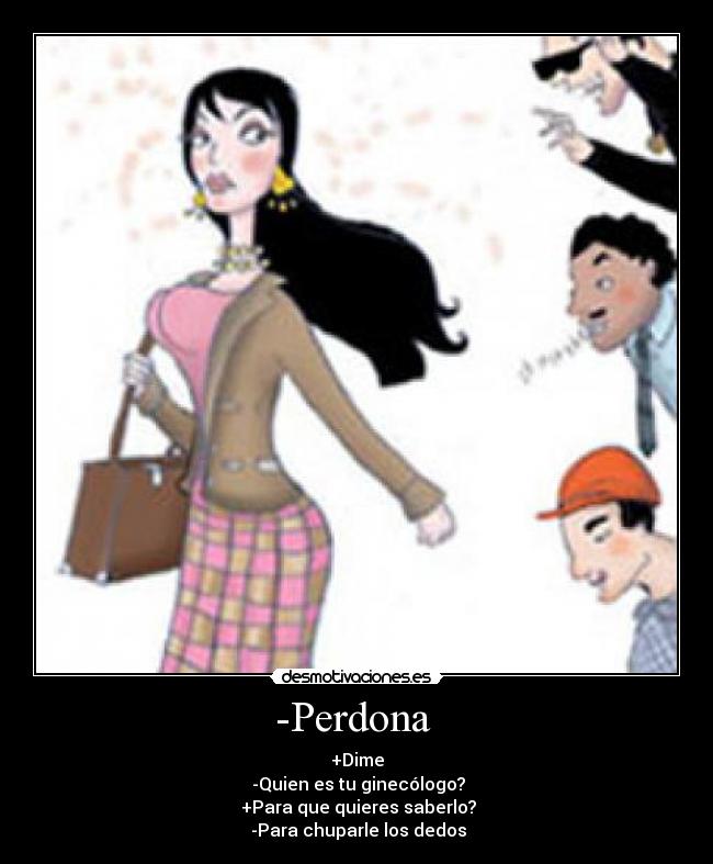 -Perdona  - +Dime
 -Quien es tu ginecólogo?
 +Para que quieres saberlo?
 -Para chuparle los dedos