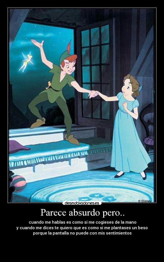 Parece absurdo pero.. -  cuando me hablas es como si me cogieses de la mano
y cuando me dices te quiero que es como si me plantases un beso
porque la pantalla no puede con mis sentimientos


 
