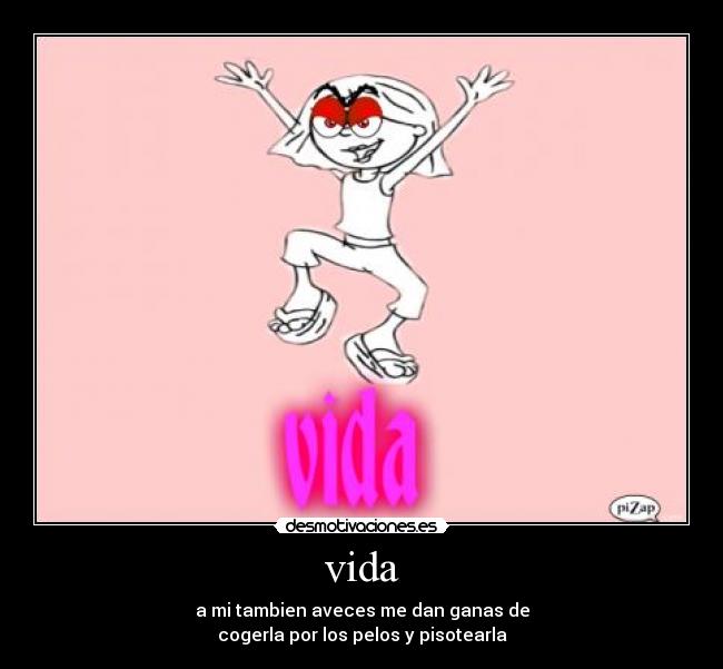 vida - a mi tambien aveces me dan ganas de
cogerla por los pelos y pisotearla