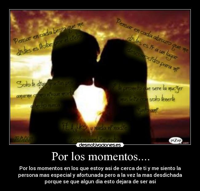 Por los momentos.... - Por los momentos en los que estoy asi de cerca de ti y me siento la
persona mas especial y afortunada pero a la vez la mas desdichada
porque se que algun dia esto dejara de ser asi