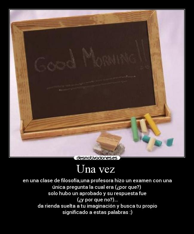 Una vez  - en una clase de filosofía,una profesora hizo un examen con una
única pregunta la cual era (¿por que?) 
solo hubo un aprobado y su respuesta fue
(¿y por que no?)...
da rienda suelta a tu imaginación y busca tu propio
significado a estas palabras :)

