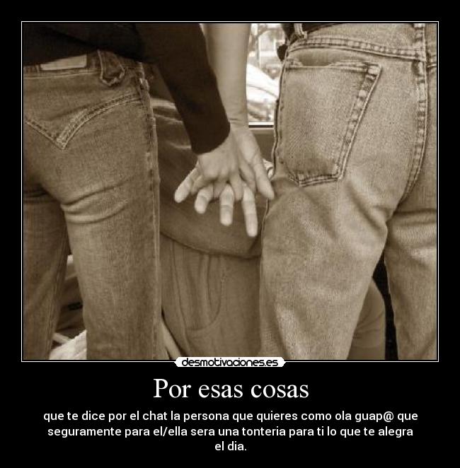 Por esas cosas - que te dice por el chat la persona que quieres como ola guap@ que
seguramente para el/ella sera una tonteria para ti lo que te alegra
el dia.