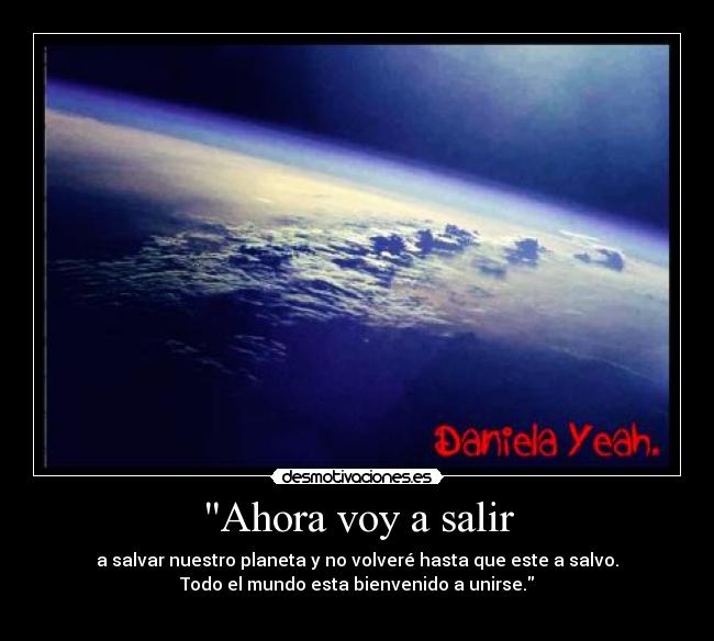 Ahora voy a salir - a salvar nuestro planeta y no volveré hasta que este a salvo.
Todo el mundo esta bienvenido a unirse.