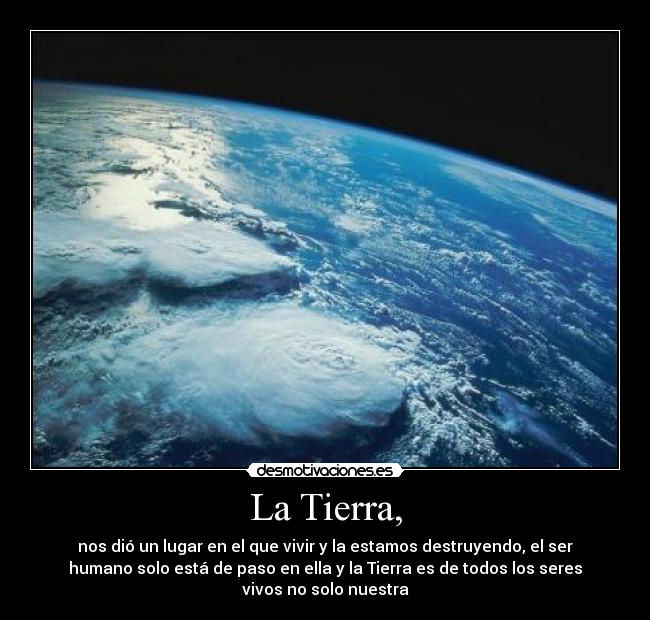 La Tierra, - nos dió un lugar en el que vivir y la estamos destruyendo, el ser
humano solo está de paso en ella y la Tierra es de todos los seres
vivos no solo nuestra