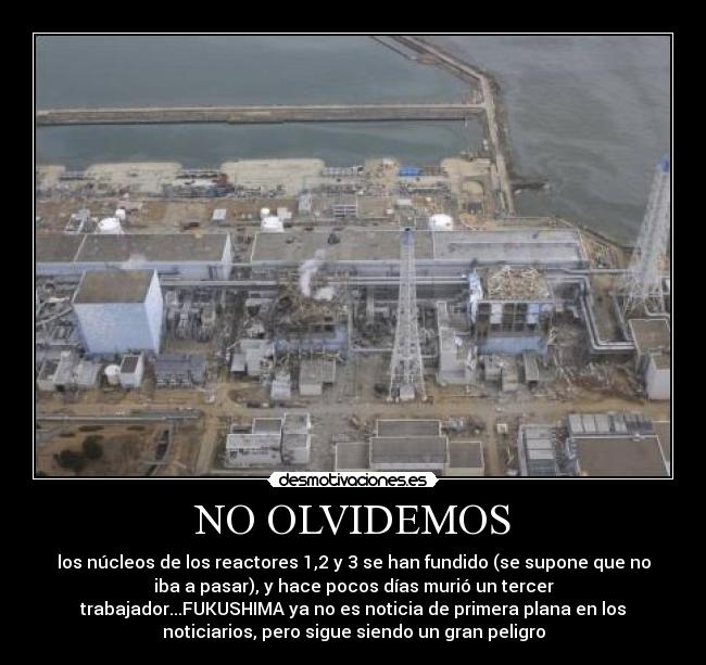 NO OLVIDEMOS - los núcleos de los reactores 1,2 y 3 se han fundido (se supone que no
iba a pasar), y hace pocos días murió un tercer
trabajador...FUKUSHIMA ya no es noticia de primera plana en los
noticiarios, pero sigue siendo un gran peligro