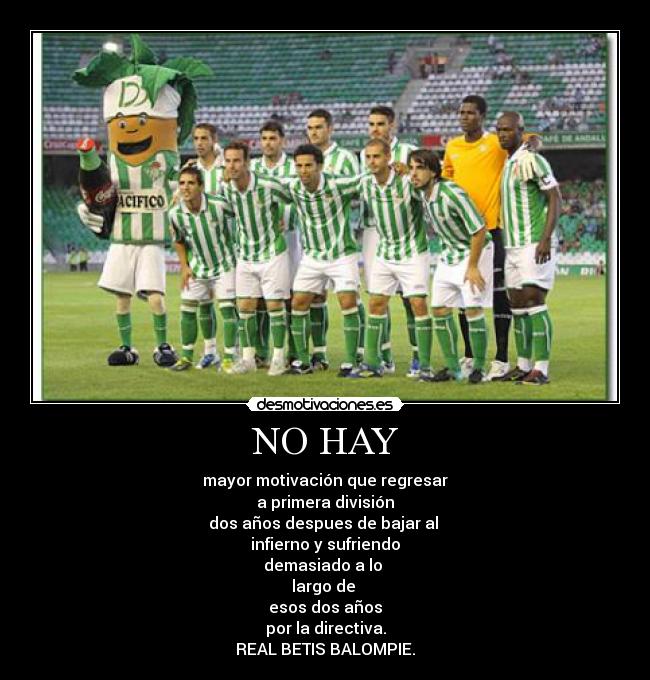 NO HAY - mayor motivación que regresar
a primera división
dos años despues de bajar al 
infierno y sufriendo
demasiado a lo 
largo de 
esos dos años
por la directiva.
REAL BETIS BALOMPIE.