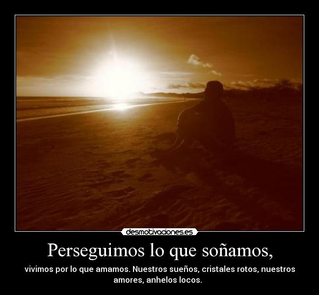 Perseguimos lo que soñamos, - vivimos por lo que amamos. Nuestros sueños, cristales rotos, nuestros
amores, anhelos locos.  