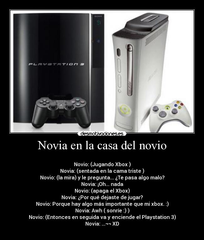 Novia en la casa del novio - 
Novio: (Jugando Xbox )
Novia: (sentada en la cama triste )
Novio: (la mira) y le pregunta... ¿Te pasa algo malo?
Novia: ¡Oh... nada
Novio: (apaga el Xbox)
Novia: ¿Por qué dejaste de jugar?
Novio: Porque hay algo más importante que mi xbox. :)
Novia: Awh ( sonríe :) )
Novio: (Entonces en seguida va y enciende el Playstation 3)
Novia: ...¬¬ XD
