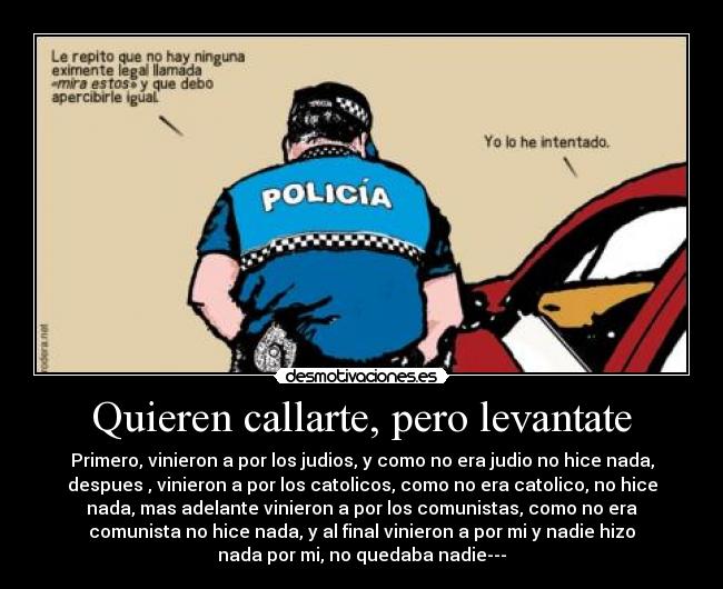 Quieren callarte, pero levantate - Primero, vinieron a por los judios, y como no era judio no hice nada,
despues , vinieron a por los catolicos, como no era catolico, no hice
nada, mas adelante vinieron a por los comunistas, como no era
comunista no hice nada, y al final vinieron a por mi y nadie hizo
nada por mi, no quedaba nadie---