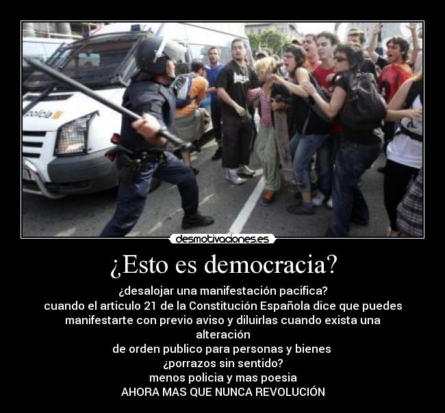 ¿Esto es democracia? - ¿desalojar una manifestación pacifica?
cuando el articulo 21 de la Constitución Española dice que puedes
manifestarte con previo aviso y diluirlas cuando exista una
alteración
de orden publico para personas y bienes 
¿porrazos sin sentido?
menos policia y mas poesia
AHORA MAS QUE NUNCA REVOLUCIÓN