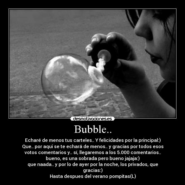 Bubble.. - Echaré de menos tus carteles.. Y felicidades por la principal:)
Que.. por aqui se te echará de menos.. y gracias por todos esos
votos comentarios y.. sí, llegaremos a los 5.000 comentarios..
bueno, es una sobrada pero bueno jajaja:)
que naada.. y por lo de ayer por la noche, los privados, que
gracias:)
Hasta despues del verano pompitas(L)