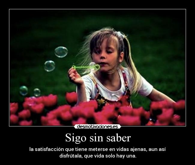 Sigo sin saber - la satisfacción que tiene meterse en vidas ajenas, aun así
disfrútala, que vida solo hay una.