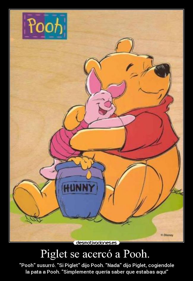 Piglet se acercó a Pooh. - Pooh susurró. Si Piglet dijo Pooh. Nada dijo Piglet, cogiendole
la pata a Pooh. Simplemente quería saber que estabas aquí