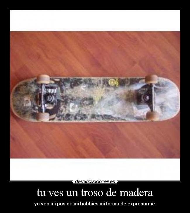 tu ves un troso de madera - yo veo mi pasión mi hobbies mi forma de expresarme