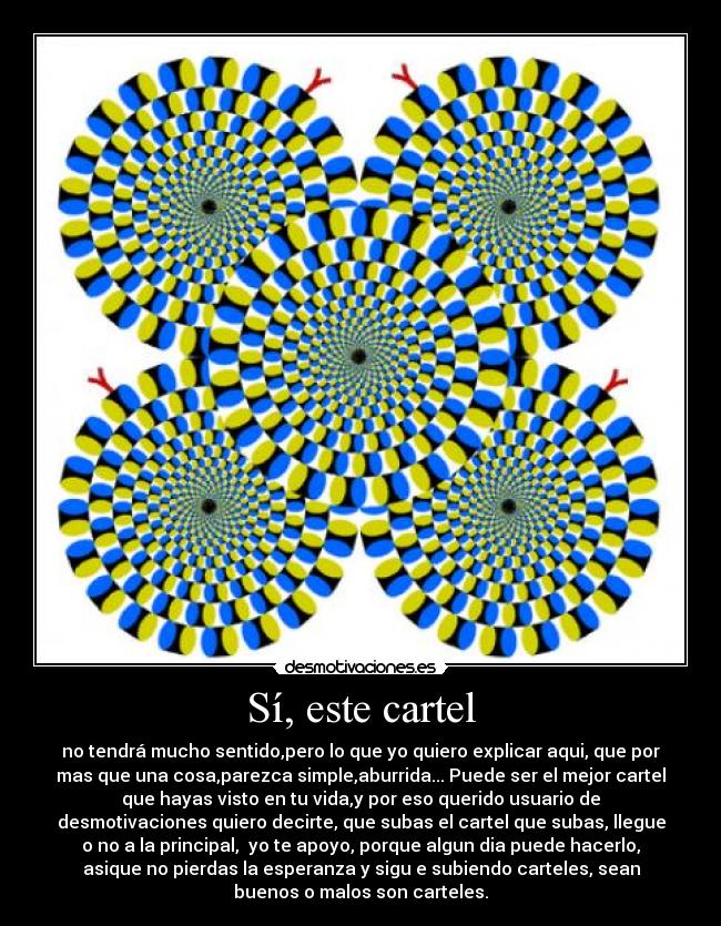 Sí, este cartel - no tendrá mucho sentido,pero lo que yo quiero explicar aqui, que por
mas que una cosa,parezca simple,aburrida... Puede ser el mejor cartel
que hayas visto en tu vida,y por eso querido usuario de
desmotivaciones quiero decirte, que subas el cartel que subas, llegue
o no a la principal,  yo te apoyo, porque algun dia puede hacerlo,
asique no pierdas la esperanza y sigu e subiendo carteles, sean
buenos o malos son carteles.