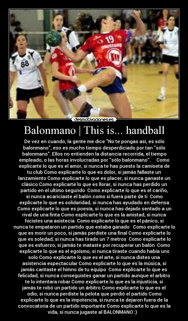 Balonmano | This is... handball - De vez en cuando, la gente me dice No te pongas así, es sólo
balonmano, eso es mucho tiempo desperdiciado por tan sólo
balonmano. Ellos no entienden la distancia recorrida, el tiempo
empleado, o las horas involucradas por sólo balonmano.     Como
explicarte lo que es el amor, si nunca te has puesto la camiseta de
tu club Como explicarte lo que es dolor, si jamás fallaste un
lanzamiento Como explicarte lo que es placer, si nunca ganaste un
clásico Como explicarte lo que es llorar, si nunca has perdido un
partido en el ultimo segundo  Como explicarte lo que es el cariño,
si nunca acariciaste el balón como si fuera parte de ti  Como
explicarte lo que es solidaridad, si nunca has ayudado en defensa
Como explicarte lo que es poesía, si nunca has dejado sentado a un
rival de una finta Como esplicarte lo que es la amistad, si nunca
hicistes una asistecia  Como explicarte lo que es el pánico, si
nunca te empataron un partido que estaba ganado   Como explicarte lo
que es morir un poco, si jamás perdiste una final Como explicarte lo
que es soledad, si nunca has tirado un 7 metros  Como explicarte lo
que es esfuerzo, si jamás te mataste por recuperar un balón  Como
explicarte lo que es el egoísmo, si nunca tiraste cuando había uno
solo Como explicarte lo que es el arte, si nunca distes una
asistencia espectacular Como explicarte lo que es la música, si
jamás cantaste el himno de tu equipo  Como explicarte lo que es
felicidad, si nunca conseguistes ganar un partido aunque el arbitro
te lo intentara robar Como explicarte lo que es la injusticia, si
jamás te robó un partido un árbitro Como explicarte lo que es el
odio, si nunca perdiste la pelota que perdió el partido Como
explicarte lo que es la impotencia, si nunca te dejaron fuera de la
convocatoria de un partido importante Como explicarte lo que es la
vida, si nunca jugaste al BALONMANO :)   