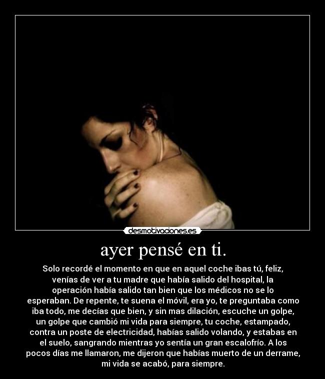 ayer pensé en ti. - Solo recordé el momento en que en aquel coche ibas tú, feliz,
venías de ver a tu madre que había salido del hospital, la
operación había salido tan bien que los médicos no se lo
esperaban. De repente, te suena el móvil, era yo, te preguntaba como
iba todo, me decías que bien, y sin mas dilación, escuche un golpe,
un golpe que cambió mi vida para siempre, tu coche, estampado,
contra un poste de electricidad, habías salido volando, y estabas en
el suelo, sangrando mientras yo sentía un gran escalofrío. A los
pocos días me llamaron, me dijeron que habías muerto de un derrame,
mi vida se acabó, para siempre.