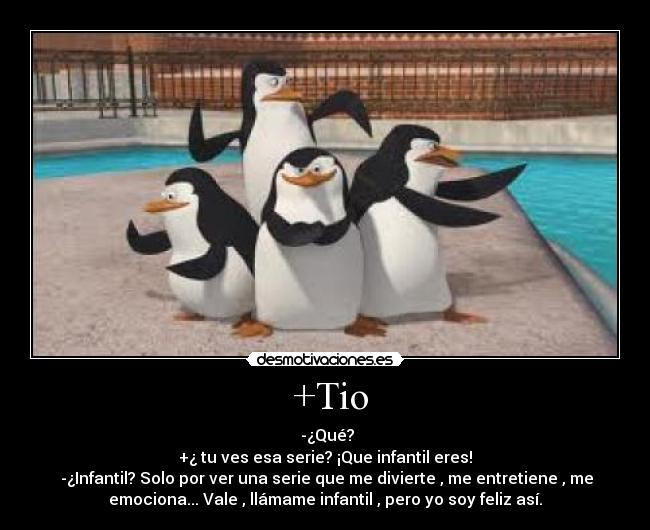 +Tio - -¿Qué?
+¿ tu ves esa serie? ¡Que infantil eres!
-¿Infantil? Solo por ver una serie que me divierte , me entretiene , me
emociona... Vale , llámame infantil , pero yo soy feliz así.
