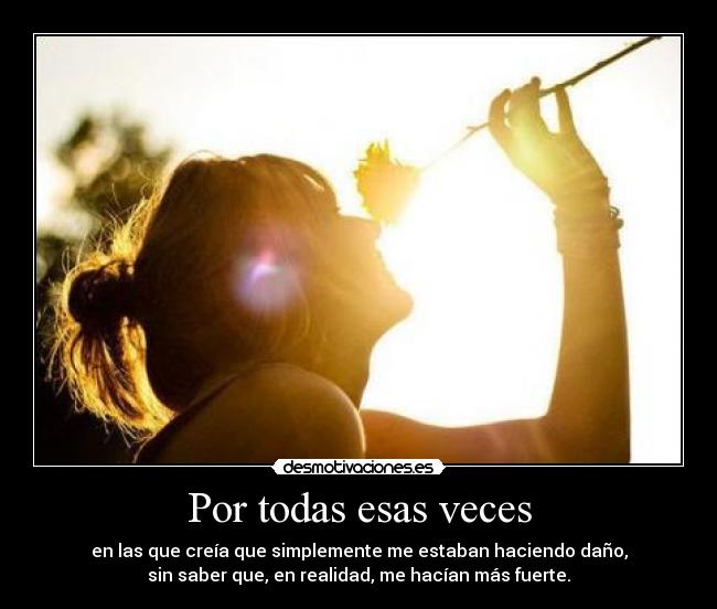 Por todas esas veces - en las que creía que simplemente me estaban haciendo daño,
sin saber que, en realidad, me hacían más fuerte.