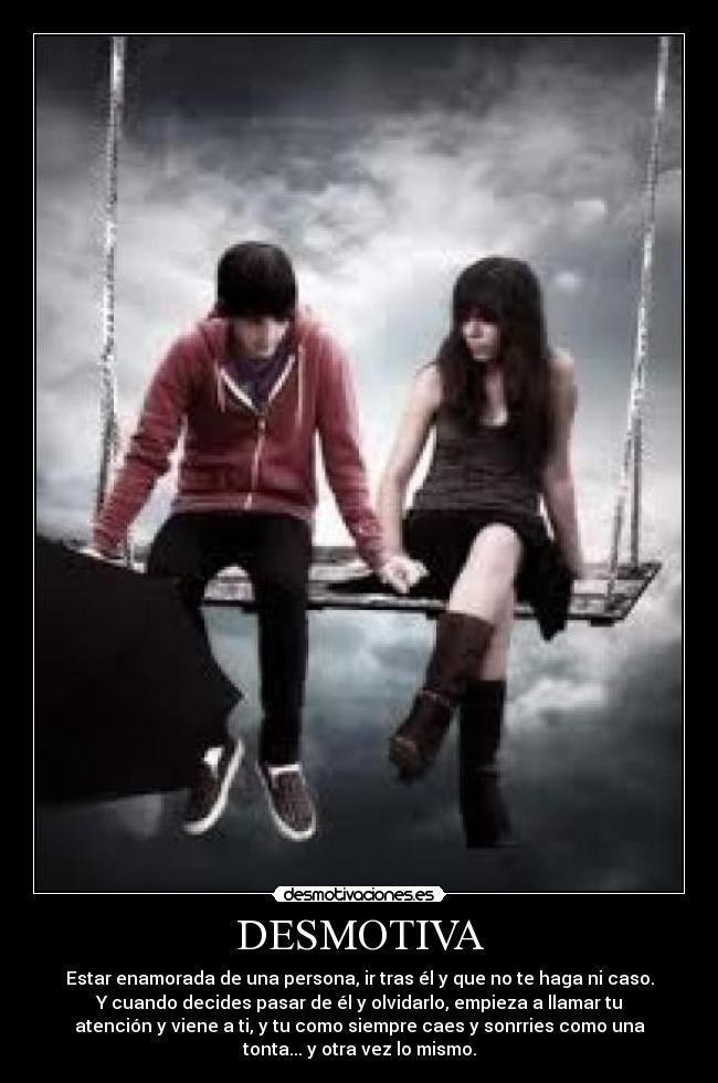 DESMOTIVA - Estar enamorada de una persona, ir tras él y que no te haga ni caso.
Y cuando decides pasar de él y olvidarlo, empieza a llamar tu
atención y viene a ti, y tu como siempre caes y sonrries como una
tonta... y otra vez lo mismo.