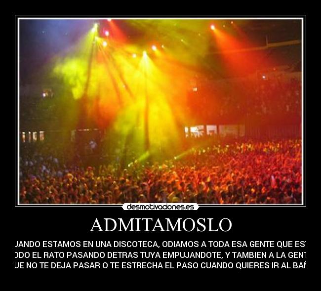 ADMITAMOSLO - CUANDO ESTAMOS EN UNA DISCOTECA, ODIAMOS A TODA ESA GENTE QUE ESTA
TODO EL RATO PASANDO DETRAS TUYA EMPUJANDOTE, Y TAMBIEN A LA GENTE
QUE NO TE DEJA PASAR O TE ESTRECHA EL PASO CUANDO QUIERES IR AL BAÑO
