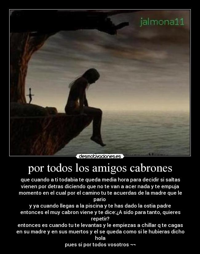 por todos los amigos cabrones - que cuando a ti todabia te queda media hora para decidir si saltas
vienen por detras diciendo que no te van a acer nada y te empuja
momento en el cual por el camino tu te acuerdas de la madre que le
pario
y ya cuando llegas a la piscina y te has dado la ostia padre
entonces el muy cabron viene y te dice:¿A sido para tanto, quieres
repetir?
entonces es cuando tu te levantas y le empiezas a chillar q te cagas
en su madre y en sus muertos y el se queda como si le hubieras dicho
hola
pues si por todos vosotros ¬¬