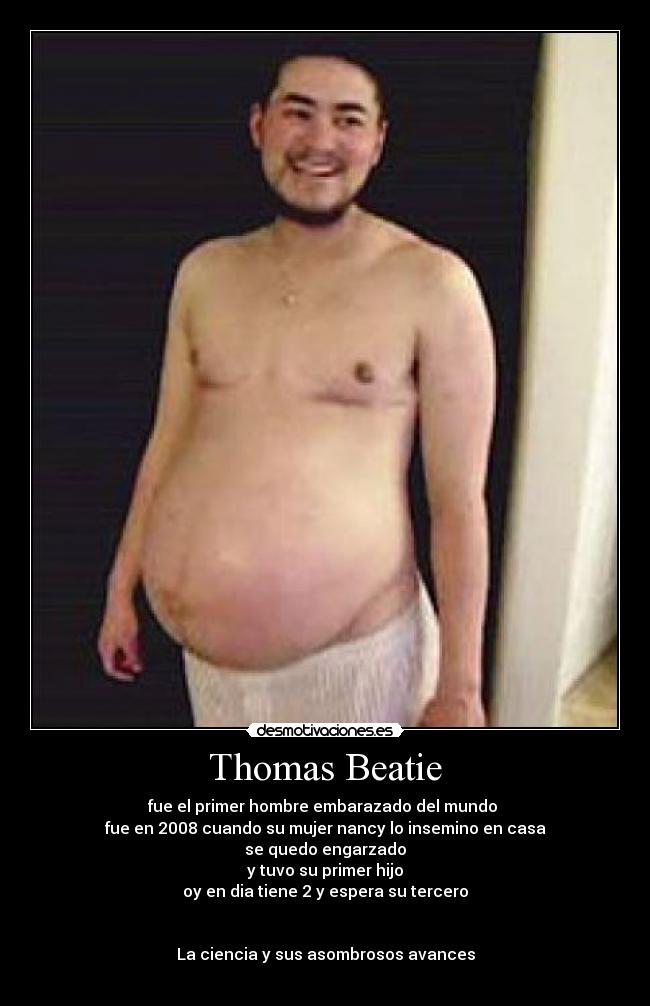 Thomas Beatie - fue el primer hombre embarazado del mundo 
fue en 2008 cuando su mujer nancy lo insemino en casa
se quedo engarzado
y tuvo su primer hijo
oy en dia tiene 2 y espera su tercero


La ciencia y sus asombrosos avances
