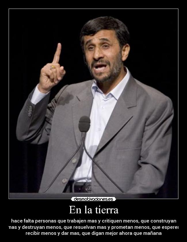 En la tierra - hace falta personas que trabajen mas y critiquen menos, que construyan
mas y destruyan menos, que resuelvan mas y prometan menos, que esperen
recibir menos y dar mas, que digan mejor ahora que mañana
