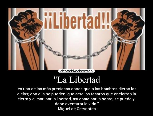 La Libertad - es uno de los más preciosos dones que a los hombres dieron los
cielos; con ella no pueden igualarse los tesoros que encierran la
tierra y el mar: por la libertad, así como por la honra, se puede y
debe aventurar la vida.
-Miguel de Cervantes-