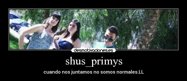 shus_primys - cuando nos juntamos no somos normales.LL