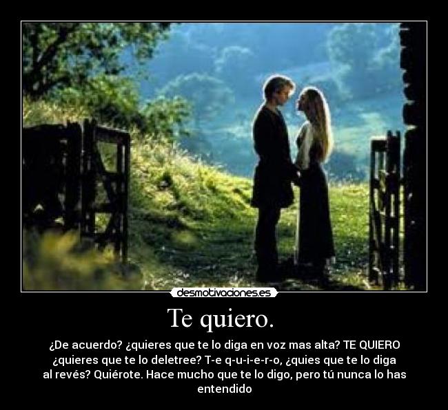 Te quiero.  - ¿De acuerdo? ¿quieres que te lo diga en voz mas alta? TE QUIERO
¿quieres que te lo deletree? T-e q-u-i-e-r-o, ¿quies que te lo diga
al revés? Quiérote. Hace mucho que te lo digo, pero tú nunca lo has
entendido