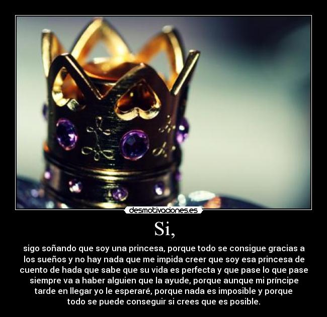 Si, - sigo soñando que soy una princesa, porque todo se consigue gracias a
los sueños y no hay nada que me impida creer que soy esa princesa de
cuento de hada que sabe que su vida es perfecta y que pase lo que pase
siempre va a haber alguien que la ayude, porque aunque mi príncipe
tarde en llegar yo le esperaré, porque nada es imposible y porque
todo se puede conseguir si crees que es posible.