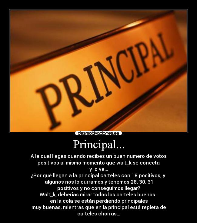 Principal... - A la cual llegas cuando recibes un buen numero de votos
positivos al mismo momento que walt_k se conecta
y lo ve...
¿Por qué llegan a la principal carteles con 18 positivos, y 
algunos nos lo curramos y tenemos 28, 30, 31
positivos y no conseguimos llegar?
Walt_k, deberias mirar todos los carteles buenos..
en la cola se están perdiendo principales
muy buenas, mientras que en la principal está repleta de
carteles chorras...