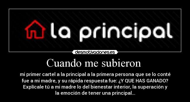 Cuando me subieron  - mi primer cartel a la principal a la primera persona que se lo conté
fue a mi madre, y su rápida respuesta fue: ¿Y QUE HAS GANADO?
Explícale tú a mi madre lo del bienestar interior, la superación y
la emoción de tener una principal...