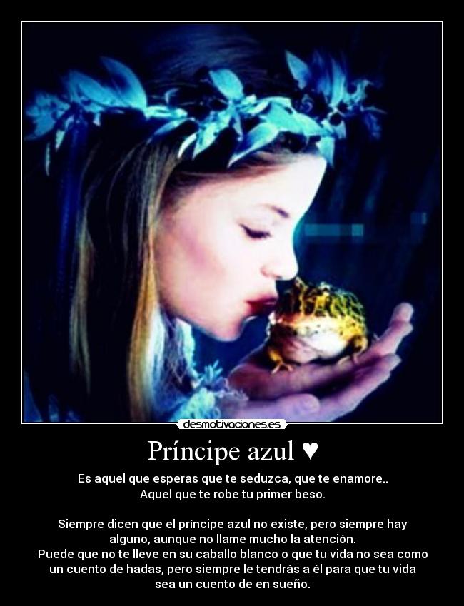 Príncipe azul ♥ - Es aquel que esperas que te seduzca, que te enamore..
Aquel que te robe tu primer beso.

Siempre dicen que el príncipe azul no existe, pero siempre hay
alguno, aunque no llame mucho la atención.
Puede que no te lleve en su caballo blanco o que tu vida no sea como
un cuento de hadas, pero siempre le tendrás a él para que tu vida
sea un cuento de en sueño.